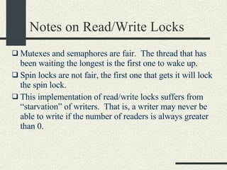 Notes on Read/Write Locks Mutexes and semaphores are fair.  The thread that has been waiting the longest is the first one to wake up. Spin locks are not fair, the first one that gets it will lock the spin lock. This implementation of read/write locks suffers from “starvation” of writers.  That is, a writer may never be able to write if the number of readers is always greater than 0. 