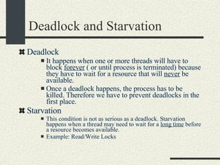 Deadlock and Starvation Deadlock It happens when one or more threads will have to block  forever  ( or until process is terminated) because they have to wait for a resource that will  never  be available.  Once a deadlock happens, the process has to be killed. Therefore we have to prevent deadlocks in the first place.  Starvation This condition is not as serious as a deadlock. Starvation happens when a thread may need to wait for a  long time  before a resource becomes available.  Example: Read/Write Locks 