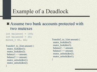 Example of a Deadlock int balance1 = 100; int balance2 = 20; mutex_t m1, m2; Transfer1_to_2(int amount) { mutex_lock(&m1); mutex_lock(&m2); balance1 - = amount; balance2 += amount; mutex_unlock(&m1); mutex_unlock(&m2); } Assume two bank accounts protected with two mutexes Transfer2_to_1(int amount) { mutex_lock(&m2); mutex_lock(&m1); balance2 - = amount; balance1 += amount; mutex_unlock(&m2); mutex_unlock(&m1); } 