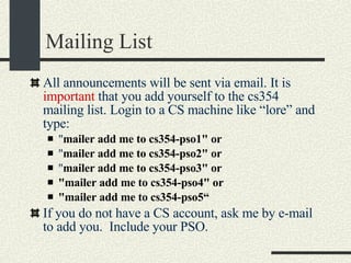 Mailing List All announcements will be sent via email. It is  important  that you add yourself to the cs354 mailing list. Login to a CS machine like “lore” and type:  " mailer add me to cs354-pso1" or   " mailer add me to cs354-pso2" or   " mailer add me to cs354-pso3" or   "mailer add me to cs354-pso4" or   "mailer add me to cs354-pso5“ If you do not have a CS account, ask me by e-mail to add you.  Include your PSO. 