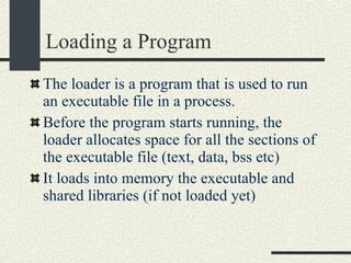Loading a Program The loader is a program that is used to run an executable file in a process. Before the program starts running, the loader allocates space for all the sections of the executable file (text, data, bss etc)‏ It loads into memory the executable and shared libraries (if not loaded yet)‏ 