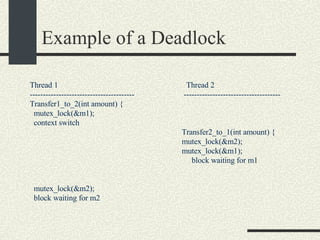 Example of a Deadlock Thread 1  Thread 2 ----------------------------------------  ------------------------------------- Transfer1_to_2(int amount) { mutex_lock(&m1); context switch Transfer2_to_1(int amount) { mutex_lock(&m2); mutex_lock(&m1); block waiting for m1 mutex_lock(&m2); block waiting for m2 