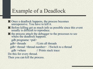 Example of a Deadlock Once a deadlock happens, the process becomes unresponsive. You have to kill it. Before killing get as much info as possible since this event usually is difficult to reproduce. the process attach the debugger to the processes to see where the deadlock happens. gdb progname <pid> gdb> threads  //Lists all threads gdb> thread <thread number>  //Switch to a thread gdb >where  // Prints stack trace Do this for every thread. Then you can kill the process. 