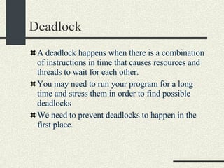 Deadlock  A deadlock happens when there is a combination of instructions in time that causes resources and threads to wait for each other.  You may need to run your program for a long time and stress them in order to find possible deadlocks We need to prevent deadlocks to happen in the first place. 