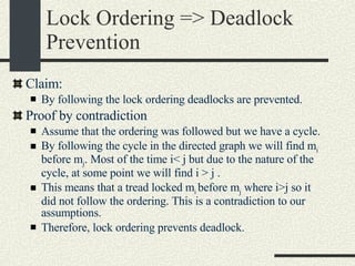 Lock Ordering => Deadlock Prevention Claim: By following the lock ordering deadlocks are prevented. Proof by contradiction  Assume that the ordering was followed but we have a cycle. By following the cycle in the directed graph we will find m i  before m j . Most of the time i< j but due to the nature of the cycle, at some point we will find i > j . This means that a tread locked m i  before m j  where i>j so it did not follow the ordering. This is a contradiction to our assumptions. Therefore, lock ordering prevents deadlock. 