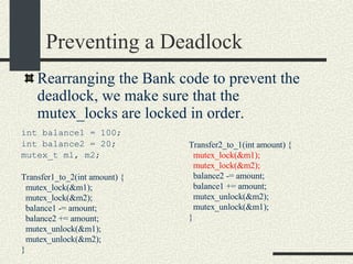 Preventing a Deadlock int balance1 = 100; int balance2 = 20; mutex_t m1, m2; Transfer1_to_2(int amount) { mutex_lock(&m1); mutex_lock(&m2); balance1 -= amount; balance2 += amount; mutex_unlock(&m1); mutex_unlock(&m2); } Rearranging the Bank code to prevent the deadlock, we make sure that the mutex_locks are locked in order. Transfer2_to_1(int amount) { mutex_lock(&m1); mutex_lock(&m2); balance2 -= amount; balance1 += amount; mutex_unlock(&m2); mutex_unlock(&m1); } 