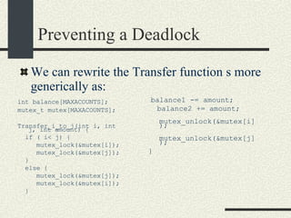 Preventing a Deadlock int balance[MAXACOUNTS]; mutex_t mutex[MAXACOUNTS]; Transfer_i_to_j(int i, int j, int amount) { if ( i< j) { mutex_lock(&mutex[i]); mutex_lock(&mutex[j]); } else { mutex_lock(&mutex[j]); mutex_lock(&mutex[i]); } We can rewrite the Transfer function s more generically as: balance1 -= amount; balance2 += amount; mutex_unlock(&mutex[i]); mutex_unlock(&mutex[j]); } 