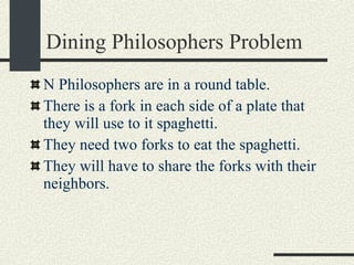 Dining Philosophers Problem N Philosophers are in a round table.  There is a fork in each side of a plate that they will use to it spaghetti. They need two forks to eat the spaghetti. They will have to share the forks with their neighbors. 