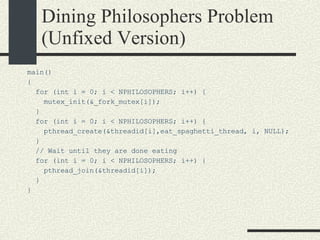 Dining Philosophers Problem (Unfixed Version)‏ main()‏ { for (int i = 0; i < NPHILOSOPHERS; i++) { mutex_init(&_fork_mutex[i]); } for (int i = 0; i < NPHILOSOPHERS; i++) { pthread_create(&threadid[i],eat_spaghetti_thread, i, NULL); } // Wait until they are done eating for (int i = 0; i < NPHILOSOPHERS; i++) { pthread_join(&threadid[i]); } } 
