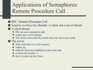 Applications of Semaphores: Remote Procedure Call RPC- Remote Procedure Call Assume we have two threads: A client and a server thread. A client thread  fills up some arguments and  wakes up a server thread.  The client waits until the results from the server are ready. The server  Wait until there is a cliet request wakes up,  calls the function (Addition in this case) and  it stores the results. T then it wakes up the client. 