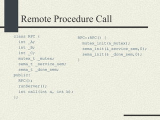 Remote Procedure Call class RPC { int _A; int _B; int _C; mutex_t _mutex; sema_t _service_sem; sema_t _done_sem; public: RPC(); runServer(); int call(int a, int b); }; RPC::RPC() { mutex_init(&_mutex); sema_init(&_service_sem,0); sema_init(& _done_sem,0); } 
