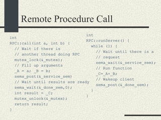 Remote Procedure Call int RPC::call(int a, int b) { // Wait if there is  // another thread doing RPC mutex_lock(&_mutex); // Fill up arguments _A = a; _B = b;  sema_post(&_service_sem)‏ // Wait until results are ready sema_wait(&_done_sem,0); int result = _C; mutex_unlock(&_mutex); return result; } int RPC::runServer() { while (1) { // Wait until there is a // request sema_wait(&_service_sem); // Run function _C=_A+_B; // Wakeup client sema_post(&_done_sem); } } 