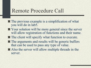 Remote Procedure Call The previous example is a simplification of what you will do in lab5. Your solution will be more general since the server will allow registration of functions and their name. The client will specify what function to execute. The arguments and results will be generic buffers that can be used to pass any type of value. Also the server will allow multiple threads in the server. 