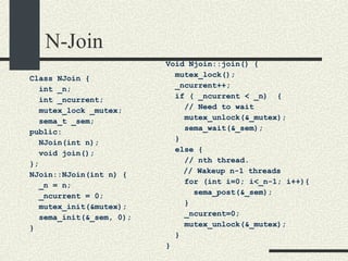 N-Join Class NJoin { int _n; int _ncurrent; mutex_lock _mutex; sema_t _sem; public: NJoin(int n); void join(); }; NJoin::NJoin(int n) { _n = n; _ncurrent = 0; mutex_init(&mutex); sema_init(&_sem, 0); } Void Njoin::join() { mutex_lock(); _ncurrent++; if ( _ncurrent < _n)  {  // Need to wait mutex_unlock(&_mutex); sema_wait(&_sem); } else { // nth thread.    // Wakeup n-1 threads for (int i=0; i<_n-1; i++){ sema_post(&_sem); } _ncurrent=0; mutex_unlock(&_mutex); } } 