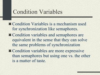 Condition Variables Condition Variables is a mechanism used for synchronization like semaphores.  Condition variables and semaphores are equivalent in the sense that they can solve the same problems of synchronization Condition variables are more expressive than semaphores but using one vs. the other is a matter of taste. 