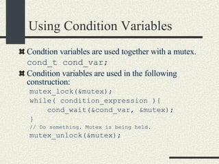 Using Condition Variables Condtion variables are used together with a mutex. cond_t cond_var;   Condition variables are used in the following construction: mutex_lock(&mutex); while( condition_expression ){      cond_wait(&cond_var, &mutex); } // Do something. Mutex is being held. mutex_unlock(&mutex); 