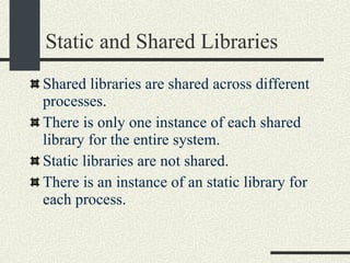 Static and Shared Libraries Shared libraries are shared across different processes.  There is only one instance of each shared library for the entire system. Static libraries are not shared.  There is an instance of an static library for each process. 