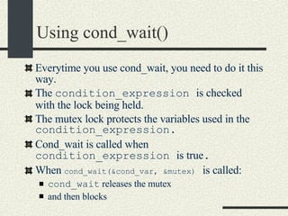 Using cond_wait()‏ Everytime you use cond_wait, you need to do it this way. The  condition_expression  is checked with the lock being held.  The mutex lock protects the variables used in the  condition_expression. Cond_wait is called when  condition_expression  is true . When  cond_wait(&cond_var, &mutex)   is called: cond_wait  releases the mutex  and then blocks 
