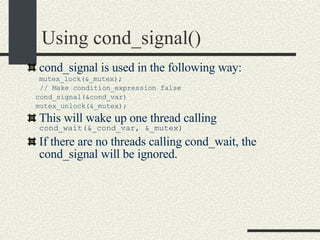 Using cond_signal()‏ cond_signal is used in the following way: mutex_lock(&_mutex); // Make condition_expression false cond_signal(&cond_var)‏ mutex_unlock(&_mutex); This will wake up one thread calling  cond_wait(&_cond_var, &_mutex)‏ If there are no threads calling cond_wait, the cond_signal will be ignored. 