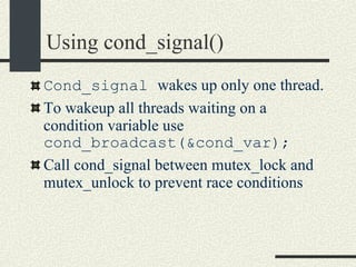 Using cond_signal()‏ Cond_signal  wakes up only one thread. To wakeup all threads waiting on a condition variable use  cond_broadcast(&cond_var); Call cond_signal between mutex_lock and mutex_unlock to prevent race conditions 