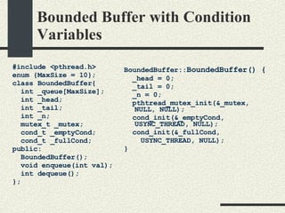 Bounded Buffer with Condition Variables #include <pthread.h> enum {MaxSize = 10}; class BoundedBuffer{    int _queue[MaxSize];       int _head;       int _tail; int _n;      mutex_t _mutex;       cond_t _emptyCond;         cond_t _fullCond;   public:       BoundedBuffer();       void enqueue(int val);    int dequeue(); }; BoundedBuffer:: BoundedBuffer() { _head = 0; _tail = 0; _n = 0; pthtread_mutex_init(&_mutex,  NULL, NULL); cond_init(&_emptyCond,  USYNC_THREAD, NULL); cond_init(&_fullCond,  USYNC_THREAD, NULL); } 