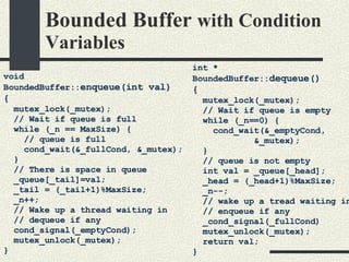 Bounded Buffer  with Condition Variables void BoundedBuffer:: enqueue(int val)‏ { mutex_lock(_mutex); // Wait if queue is full while (_n == MaxSize) { // queue is full cond_wait(&_fullCond, &_mutex); } // There is space in queue  _queue[_tail]=val; _tail = (_tail+1)%MaxSize; _n++; // Wake up a thread waiting in // dequeue if any cond_signal(_emptyCond); mutex_unlock(_mutex); } int * BoundedBuffer:: dequeue()‏ { mutex_lock(_mutex); // Wait if queue is empty while (_n==0) { cond_wait(&_emptyCond, &_mutex); } // queue is not empty int val = _queue[_head]; _head = (_head+1)%MaxSize; _n--; // wake up a tread waiting in // enqueue if any _cond_signal(_fullCond)‏ mutex_unlock(_mutex); return val; } 