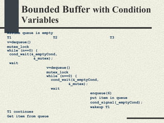 Bounded Buffer  with Condition Variables Assume queue is empty T1  T2  T3 v=dequeue()‏ mutex_lock while (n==0) { cond_wait(&_emptyCond, &_mutex); wait v=dequeue()‏ mutex_lock while (n==0) { cond_wait(&_emptyCond, &_mutex); wait enqueue(6)‏ put item in queue cond_signal(_emptyCond); wakeup T1 T1 continues Get item from queue 