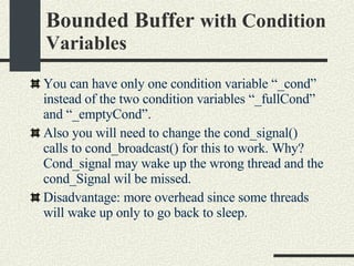 Bounded Buffer  with Condition Variables You can have only one condition variable “_cond” instead of the two condition variables “_fullCond” and “_emptyCond”. Also you will need to change the cond_signal() calls to cond_broadcast() for this to work. Why? Cond_signal may wake up the wrong thread and the cond_Signal wil be missed. Disadvantage: more overhead since some threads will wake up only to go back to sleep. 