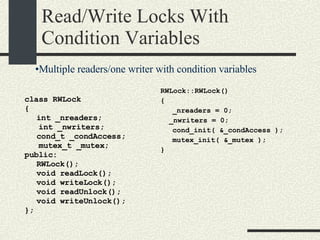Read/Write Locks With Condition Variables class RWLock { int _nreaders; int _nwriters; cond_t _condAccess; mutex_t _mutex; public: RWLock(); void readLock(); void writeLock(); void readUnlock(); void writeUnlock(); }; RWLock::RWLock()‏ { _nreaders = 0; _nwriters = 0; cond_init( &_condAccess ); mutex_init( &_mutex ); } Multiple readers/one writer with condition variables 