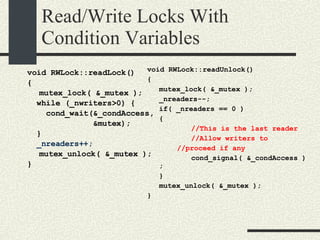 Read/Write Locks With Condition Variables void RWLock::readLock()‏ { mutex_lock( &_mutex ); while (_nwriters>0) { cond_wait(&_condAccess, &mutex); } _nreaders++; mutex_unlock( &_mutex ); } void RWLock::readUnlock()‏ { mutex_lock( &_mutex ); _nreaders--; if( _nreaders == 0 )‏ { //This is the last reader //Allow writers to //proceed if any cond_signal( &_condAccess ); } mutex_unlock( &_mutex ); } 