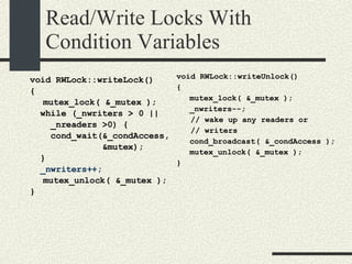 Read/Write Locks With Condition Variables void RWLock::writeLock()‏ { mutex_lock( &_mutex ); while (_nwriters > 0 || _nreaders >0) { cond_wait(&_condAccess, &mutex); } _nwriters++; mutex_unlock( &_mutex ); } void RWLock::writeUnlock()‏ { mutex_lock( &_mutex ); _nwriters--; // wake up any readers or  // writers cond_broadcast( &_condAccess ); mutex_unlock( &_mutex ); } 