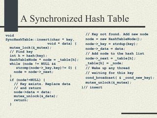 A Synchronized Hash Table void  SyncHashTable::insert(char * key,  void * data) { mutex_lock(&_mutex); // Find key int h = hash(key); HashTableNode * node = _table[h]; while (node != NULL &&  strcmp(node->_key,key)!= 0) { node = node->_next; } if (node!=NULL) { // Key exists. Replace data // and return node->data = data; mutex_unlock(&_data); return; } // Key not found. Add new node node = new HashTableNode(); node->_key = strdup(key); node->_data = data; // Add node to the hash list node->_next = _table[h]; _table[h] = _node; // Wake up any thread  // waiting for this key cond_broadcast( & _cond_new_key); mutex_unlock(&_mutex);  }// insert 