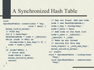 A Synchronized Hash Table void  SyncHashTable::insert(char * key,  void * data) { mutex_lock(&_mutex); // Find key int h = hash(key); HashTableNode * node = _table[h]; while (node != NULL &&  strcmp(node->_key,key)!= 0) { node = node->_next; } if (node!=NULL) { // Store data node->data = data; mutex_unlock(&_data); return; } } // Key not found. Add new node node = new HashTableNode(); node->_key = strdup(key); node->_data = data; // Add node to the hash list node->_next = _table[h]; _table[h] = _node; // Wake up any thread  // waiting for this key cond_signal( & _cond_new_key); mutex_unlock(&_mutex);  }// insert void * SyncHashTable ::lookup(char *key); void SyncHashTable ::remove(char *key); 