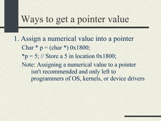 Ways to get a pointer value 1. Assign a numerical value into a pointer Char * p = (char *) 0x1800; *p = 5; // Store a 5 in location 0x1800; Note: Assigning a numerical value to a pointer isn't recommended and only left to programmers of OS, kernels, or device drivers  