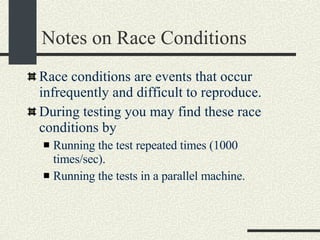 Notes on Race Conditions Race conditions are events that occur infrequently and difficult to reproduce. During testing you may find these race conditions by Running the test repeated times (1000 times/sec). Running the tests in a parallel machine. 