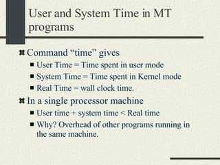 User and System Time in MT programs Command “time” gives User Time = Time spent in user mode System Time = Time spent in Kernel mode Real Time = wall clock time. In a single processor machine User time + system time < Real time Why? Overhead of other programs running in the same machine. 