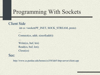 Programming With Sockets Client Side int cs =socket(PF_INET, SOCK_STREAM, proto)‏ … Connect(cs, addr, sizeof(addr))‏ … Write(cs, buf, len)‏ Read(cs, buf, len); Close(cs)‏ See:    http://www.cs.purdue.edu/homes/cs354/lab5-http-server/client.cpp 