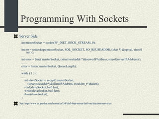 Programming With Sockets Server Side … int masterSocket = socket(PF_INET, SOCK_STREAM, 0);  … int err = setsockopt(masterSocket, SOL_SOCKET, SO_REUSEADDR, (char *) &optval, sizeof( int ) );  … int error = bind( masterSocket, (struct sockaddr *)&serverIPAddress, sizeof(serverIPAddress) );  … error = listen( masterSocket, QueueLength);  … while ( 1 ) { …  int slaveSocket = accept( masterSocket, (struct sockaddr*)&clientIPAddress, (socklen_t*)&alen);  read(slaveSocket, buf, len); write(slaveSocket, buf, len); close(slaveSocket); } See: http://www.cs.purdue.edu/homes/cs354/lab5-http-server/lab5-src/daytime-server.cc 