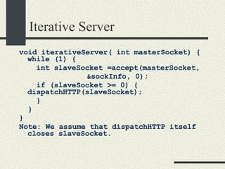 Iterative Server void iterativeServer( int masterSocket) { while (1) {   int slaveSocket =accept(masterSocket, &sockInfo, 0);    if (slaveSocket >= 0) {  dispatchHTTP(slaveSocket);    }  }  } Note: We assume that dispatchHTTP itself closes slaveSocket. 