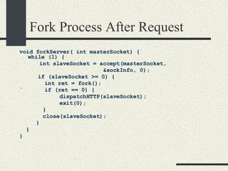 Fork Process After Request void forkServer( int masterSocket) { while (1) {  int slaveSocket = accept(masterSocket,    &sockInfo, 0);    if (slaveSocket >= 0) {    int ret = fork();  `   if (ret == 0) {  dispatchHTTP(slaveSocket);  exit(0); }  close(slaveSocket); }  }  } 