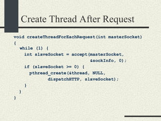 Create Thread After Request void createThreadForEachRequest(int masterSocket)‏ { while (1) { int slaveSocket = accept(masterSocket,  &sockInfo, 0);  if (slaveSocket >= 0) {  pthread_create(&thread, NULL,  dispatchHTTP, slaveSocket);  }  } }   