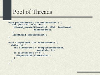 Pool of Threads void poolOfThreads( int masterSocket ) { for (int i=0; i<4; i++) {  pthread_create(&thread[i], NULL, loopthread,  masterSocket); } loopthread (masterSocket);  } void *loopthread (int masterSocket) {  while (1) { int slaveSocket = accept(masterSocket,  &sockInfo, 0);  if (slaveSocket >= 0) {  dispatchHTTP(slaveSocket);  }  }  }  