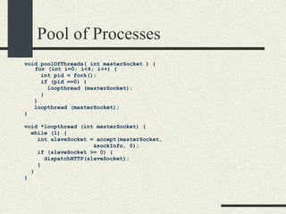 Pool of Processes void poolOfThreads( int masterSocket ) { for (int i=0; i<4; i++) {  int pid = fork(); if (pid ==0) { loopthread (masterSocket); } } loopthread (masterSocket);  } void *loopthread (int masterSocket) {  while (1) { int slaveSocket = accept(masterSocket,  &sockInfo, 0);  if (slaveSocket >= 0) {  dispatchHTTP(slaveSocket);  }  }  }  