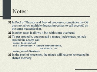 Notes: In Pool of Threads and Pool of processes, sometimes the OS does not allow multiple threads/processes to call accept() on the same masterSocket. In other cases it allows it but with some overhead. To get around it, you can add a mutex_lock/mutex_unlock around the accept call. mutex_lock(&mutex); int slaveSocket = accept(masterSocket,  &sockInfo, 0); mutex_unlock(&mutex); In the pool of processes, the mutex will have to be created in shared memory. 