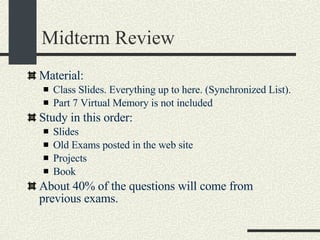 Midterm Review Material: Class Slides. Everything up to here. (Synchronized List). Part 7 Virtual Memory is not included Study in this order: Slides Old Exams posted in the web site Projects Book About 40% of the questions will come from previous exams. 