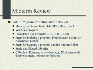 Midterm Review Part 1: Program Structure and C Review Memory Sections: Text, Data, BSS, Heap, Stack What is a program Executable File Formats: ELF, COFF, a.out Steps for building a program: Preprocessor, Compiler, Assembler, Linker Steps for Loading a program and the runtime linker Static and Shared Libraries C Review: Pointers, Array Operator, 2D Arrays with double pointers, pointers to functions. 