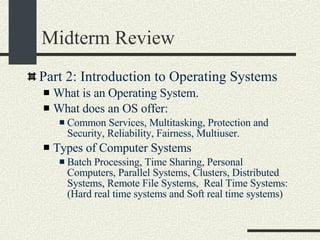 Midterm Review Part 2: Introduction to Operating Systems What is an Operating System. What does an OS offer: Common Services, Multitasking, Protection and Security, Reliability, Fairness, Multiuser. Types of Computer Systems Batch Processing, Time Sharing, Personal Computers, Parallel Systems, Clusters, Distributed Systems, Remote File Systems,  Real Time Systems: (Hard real time systems and Soft real time systems)‏ 