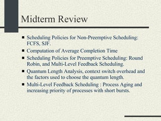 Midterm Review Scheduling Policies for Non-Preemptive Scheduling: FCFS, SJF.  Computation of Average Completion Time Scheduling Policies for Preemptive Scheduling: Round Robin, and Multi-Level Feedback Scheduling. Quantum Length Analysis, context switch overhead and the factors used to choose the quantum length. Multi-Level Feedback Scheduling : Process Aging and increasing priority of processes with short bursts. 
