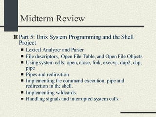 Midterm Review Part 5: Unix System Programming and the Shell Project Lexical Analyzer and Parser File descriptors,  Open File Table, and Open File Objects Using system calls: open, close, fork, execvp, dup2, dup, pipe Pipes and redirection Implementing the command execution, pipe and redirection in the shell. Implementing wildcards. Handling signals and interrupted system calls. 