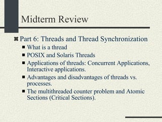 Midterm Review Part 6: Threads and Thread Synchronization What is a thread POSIX and Solaris Threads Applications of threads: Concurrent Applications, Interactive applications. Advantages and disadvantages of threads vs. processes. The multithreaded counter problem and Atomic Sections (Critical Sections). 